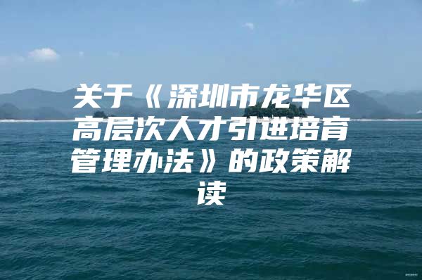 关于《深圳市龙华区高层次人才引进培育管理办法》的政策解读