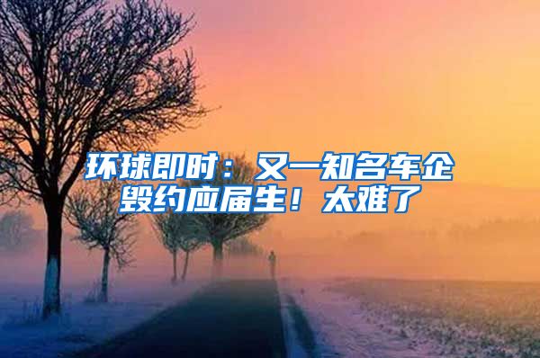 环球即时：又一知名车企毁约应届生！太难了