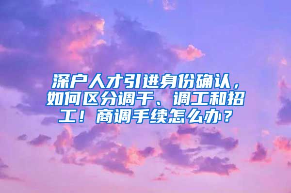 深户人才引进身份确认，如何区分调干、调工和招工！商调手续怎么办？