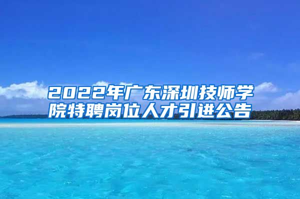 2022年广东深圳技师学院特聘岗位人才引进公告