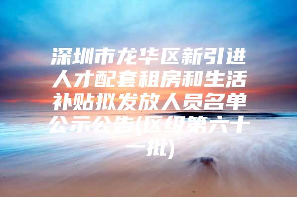深圳市龙华区新引进人才配套租房和生活补贴拟发放人员名单公示公告(区级第六十一批)