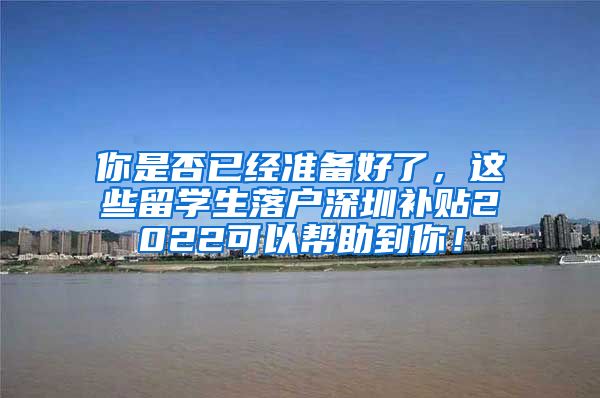 你是否已经准备好了，这些留学生落户深圳补贴2022可以帮助到你！
