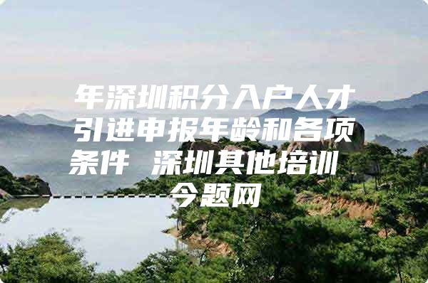 年深圳积分入户人才引进申报年龄和各项条件 深圳其他培训 今题网
