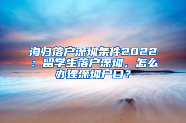 海归落户深圳条件2022：留学生落户深圳，怎么办理深圳户口？