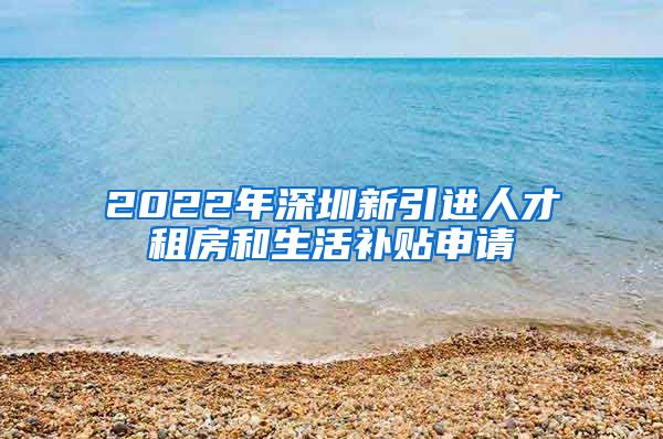 2022年深圳新引进人才租房和生活补贴申请