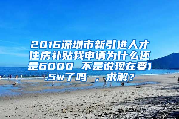 2016深圳市新引进人才住房补贴我申请为什么还是6000 不是说现在要1.5w了吗 ，求解？