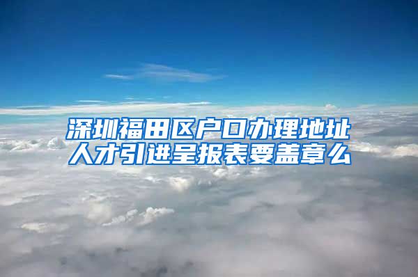 深圳福田区户口办理地址人才引进呈报表要盖章么