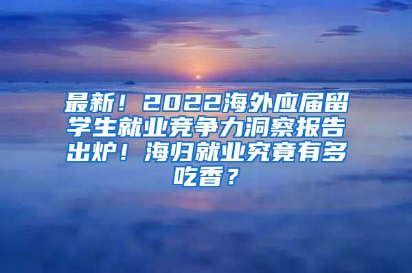 最新！2022海外应届留学生就业竞争力洞察报告出炉！海归就业究竟有多吃香？