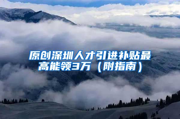 原创深圳人才引进补贴最高能领3万（附指南）