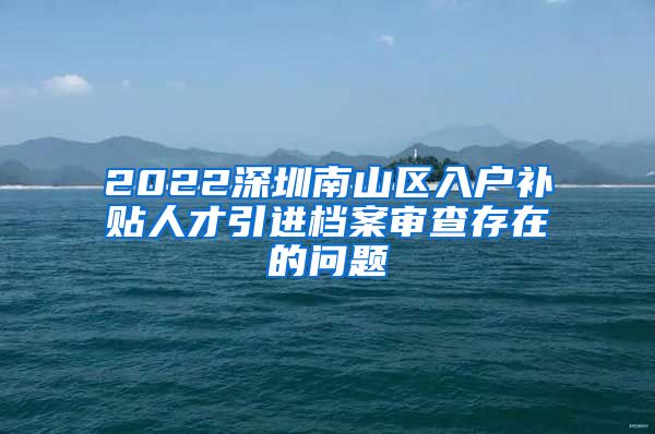 2022深圳南山区入户补贴人才引进档案审查存在的问题