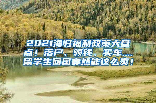 2021海归福利政策大盘点！落户、领钱、买车....留学生回国竟然能这么爽！