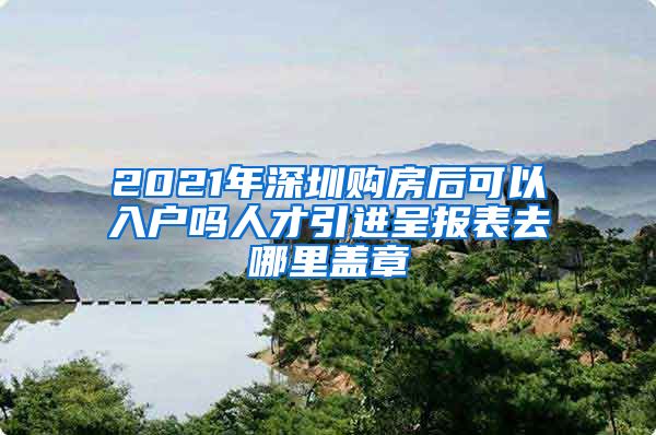2021年深圳购房后可以入户吗人才引进呈报表去哪里盖章