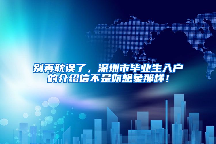 别再耽误了，深圳市毕业生入户的介绍信不是你想象那样！