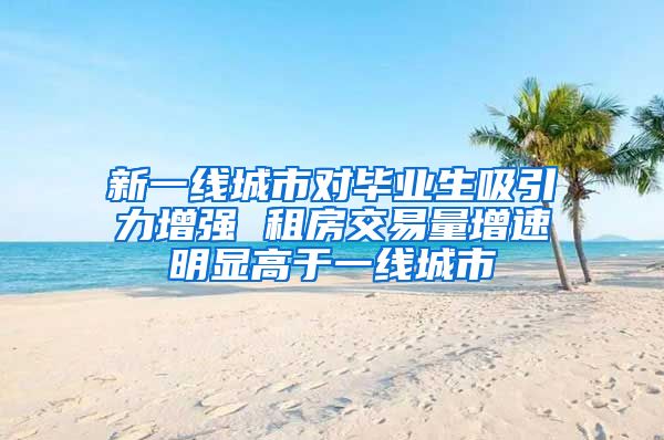 新一线城市对毕业生吸引力增强 租房交易量增速明显高于一线城市