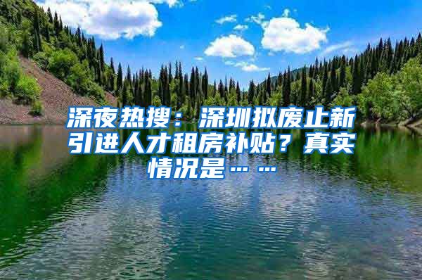 深夜热搜：深圳拟废止新引进人才租房补贴？真实情况是……