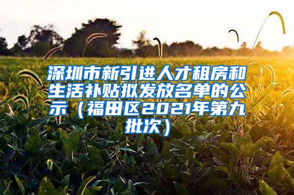 深圳市新引进人才租房和生活补贴拟发放名单的公示（福田区2021年第九批次）