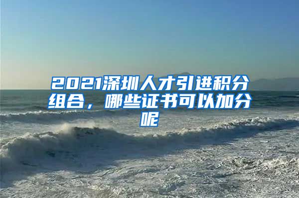 2021深圳人才引进积分组合，哪些证书可以加分呢