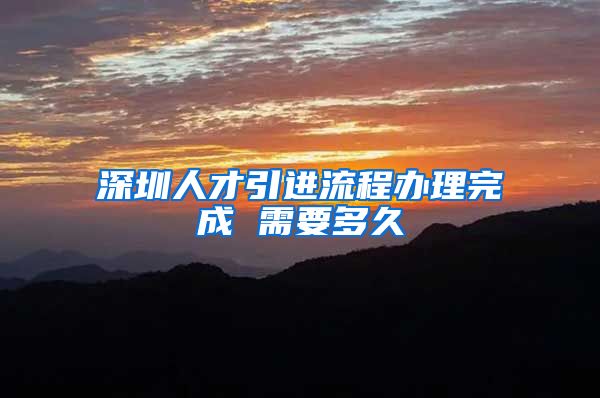 深圳人才引进流程办理完成 需要多久