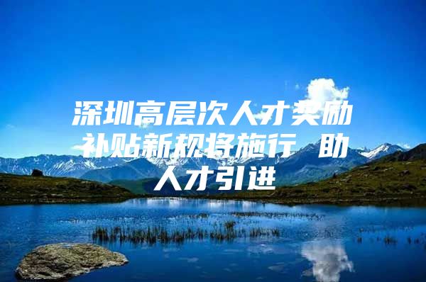 深圳高层次人才奖励补贴新规将施行 助人才引进