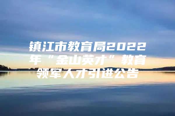 镇江市教育局2022年“金山英才”教育领军人才引进公告
