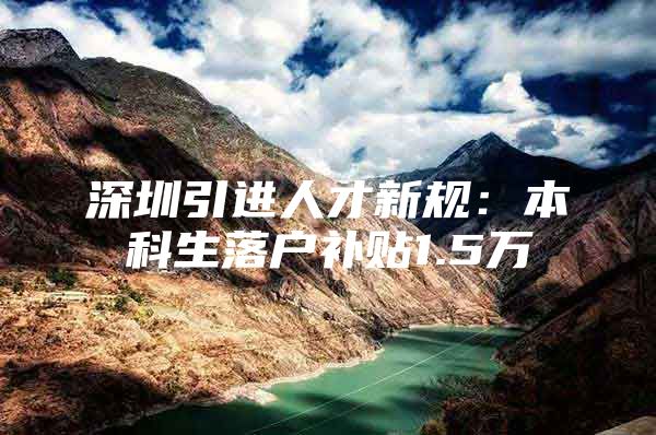 深圳引进人才新规：本科生落户补贴1.5万
