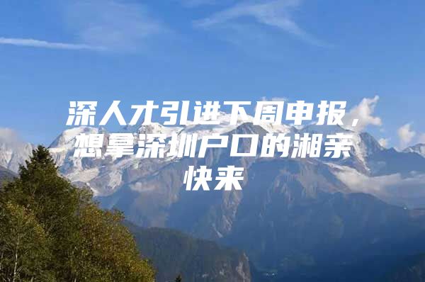 深人才引进下周申报，想拿深圳户口的湘亲快来