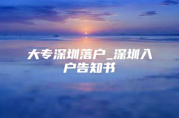 大专深圳落户_深圳入户告知书
