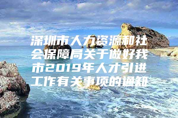 深圳市人力资源和社会保障局关于做好我市2019年人才引进工作有关事项的通知